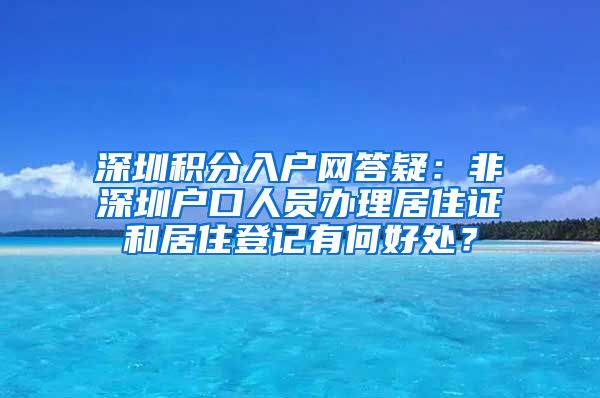 深圳积分入户网答疑：非深圳户口人员办理居住证和居住登记有何好处？