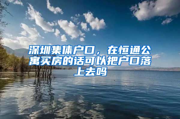 深圳集体户口，在恒通公寓买房的话可以把户口落上去吗