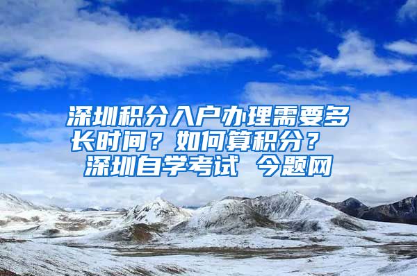 深圳积分入户办理需要多长时间？如何算积分？ 深圳自学考试 今题网