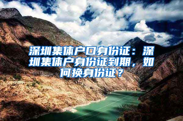 深圳集体户口身份证：深圳集体户身份证到期，如何换身份证？