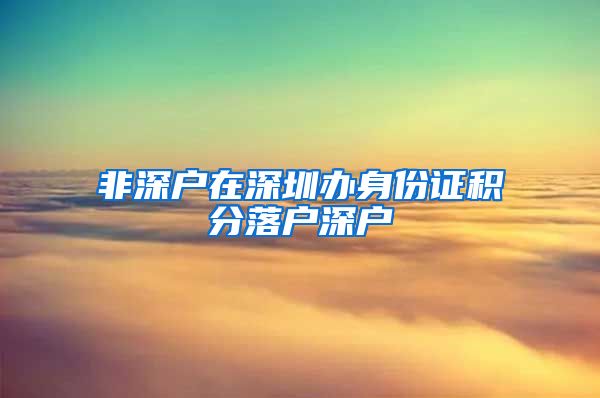 非深户在深圳办身份证积分落户深户