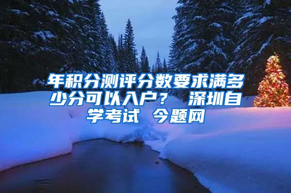 年积分测评分数要求满多少分可以入户？ 深圳自学考试 今题网