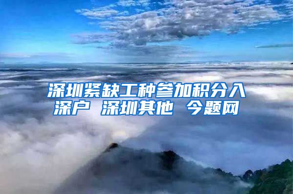 深圳紧缺工种参加积分入深户 深圳其他 今题网