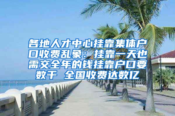 各地人才中心挂靠集体户口收费乱象：挂靠一天也需交全年的钱挂靠户口要数千 全国收费达数亿