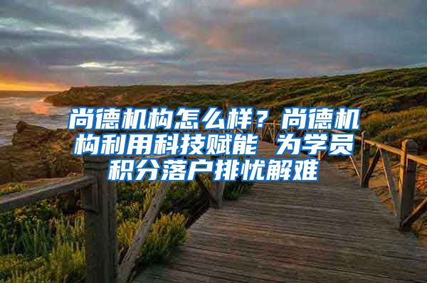 尚德机构怎么样？尚德机构利用科技赋能 为学员积分落户排忧解难