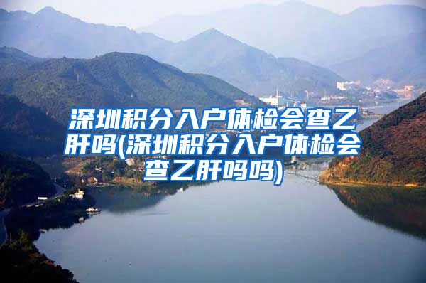 深圳积分入户体检会查乙肝吗(深圳积分入户体检会查乙肝吗吗)