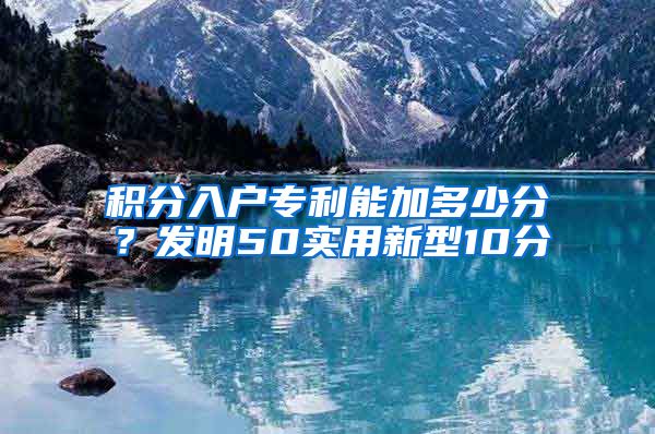 积分入户专利能加多少分？发明50实用新型10分