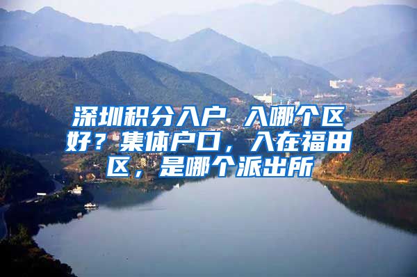 深圳积分入户 入哪个区好？集体户口，入在福田区，是哪个派出所