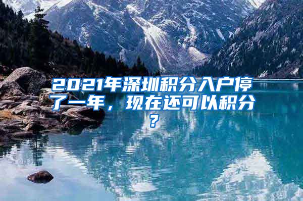 2021年深圳积分入户停了一年，现在还可以积分？