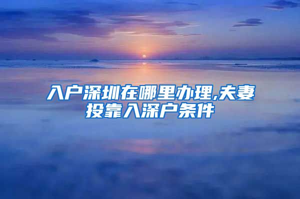 入户深圳在哪里办理,夫妻投靠入深户条件