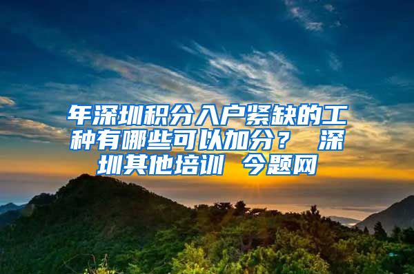 年深圳积分入户紧缺的工种有哪些可以加分？ 深圳其他培训 今题网