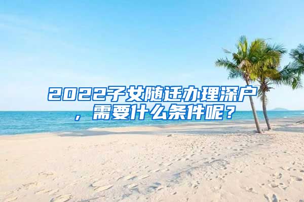 2022子女随迁办理深户，需要什么条件呢？