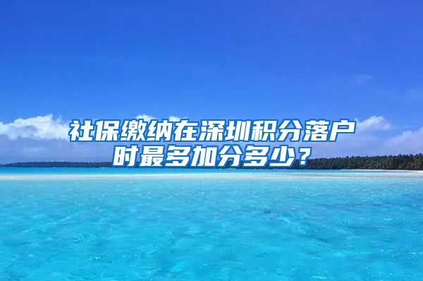 社保缴纳在深圳积分落户时最多加分多少？