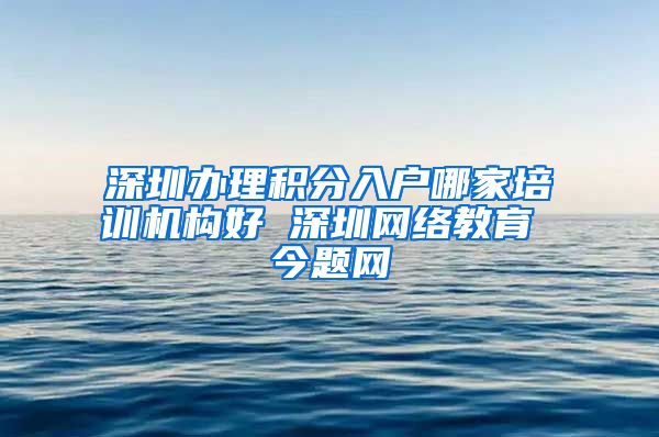 深圳办理积分入户哪家培训机构好 深圳网络教育 今题网