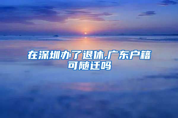 在深圳办了退休,广东户籍可随迁吗