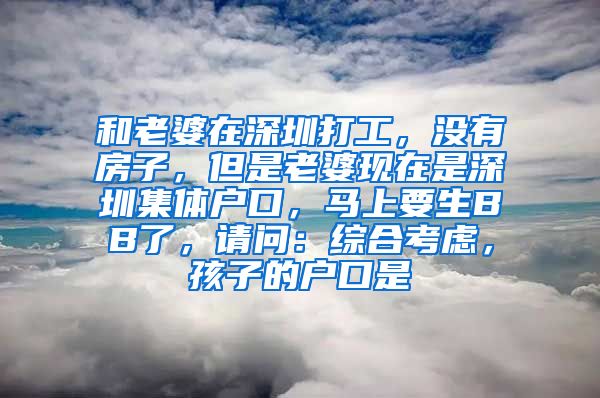 和老婆在深圳打工，没有房子，但是老婆现在是深圳集体户口，马上要生BB了，请问：综合考虑，孩子的户口是