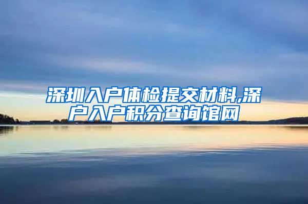 深圳入户体检提交材料,深户入户积分查询馆网