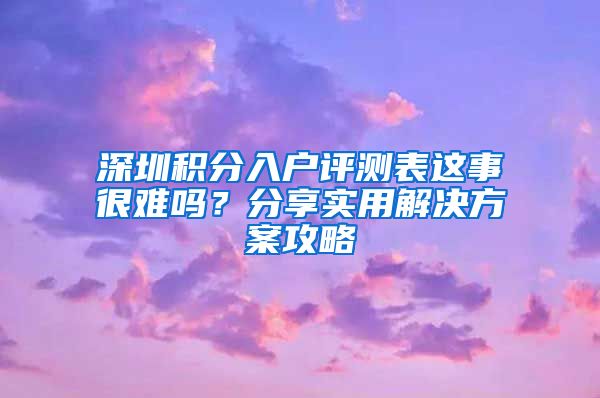 深圳积分入户评测表这事很难吗？分享实用解决方案攻略