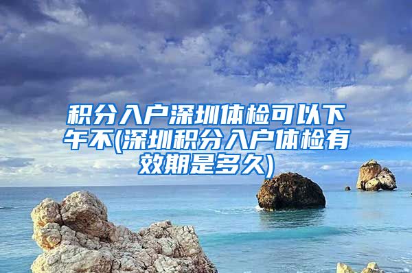 积分入户深圳体检可以下午不(深圳积分入户体检有效期是多久)