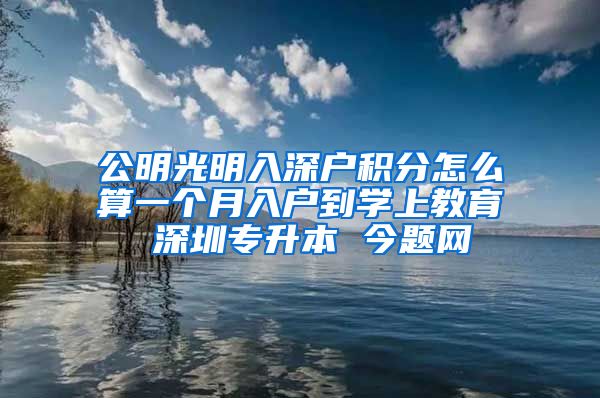 公明光明入深户积分怎么算一个月入户到学上教育 深圳专升本 今题网