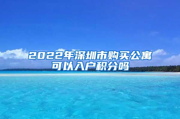 2022年深圳市购买公寓可以入户积分吗