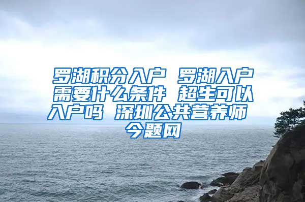 罗湖积分入户 罗湖入户需要什么条件 超生可以入户吗 深圳公共营养师 今题网