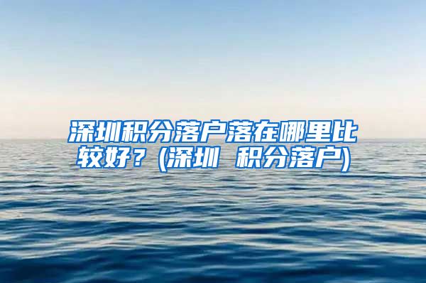 深圳积分落户落在哪里比较好？(深圳 积分落户)