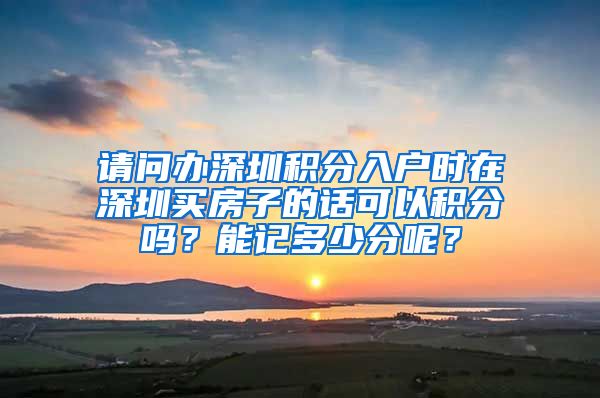 请问办深圳积分入户时在深圳买房子的话可以积分吗？能记多少分呢？