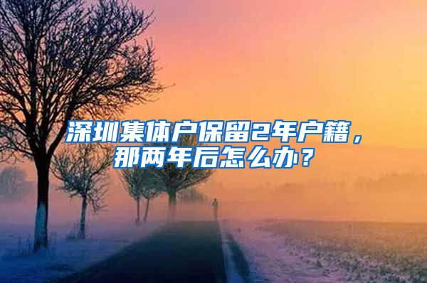 深圳集体户保留2年户籍，那两年后怎么办？