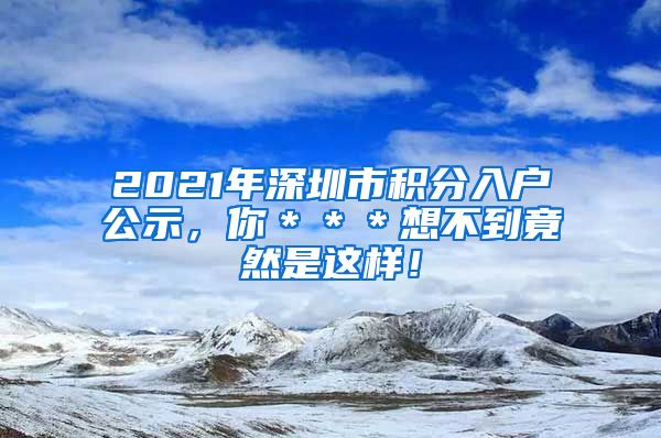 2021年深圳市积分入户公示，你＊＊＊想不到竟然是这样！