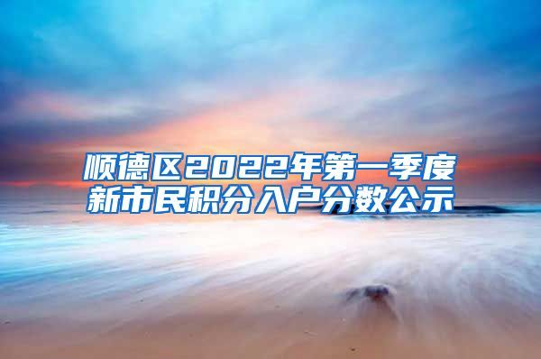 顺德区2022年第一季度新市民积分入户分数公示