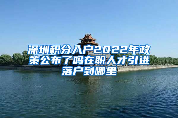 深圳积分入户2022年政策公布了吗在职人才引进落户到哪里