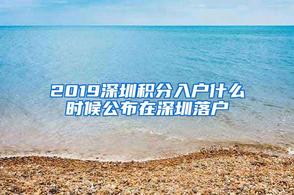 2019深圳积分入户什么时候公布在深圳落户