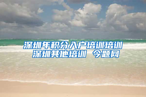 深圳年积分入户培训培训 深圳其他培训 今题网