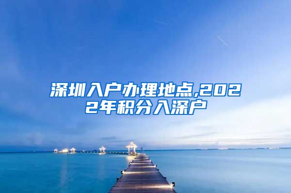 深圳入户办理地点,2022年积分入深户