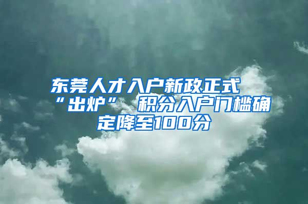 东莞人才入户新政正式“出炉” 积分入户门槛确定降至100分