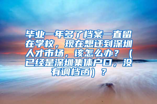 毕业一年多了档案一直留在学校，现在想迁到深圳人才市场，该怎么办？（已经是深圳集体户口，没有调档函）？