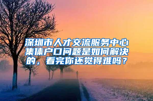 深圳市人才交流服务中心集体户口问题是如何解决的，看完你还觉得难吗？