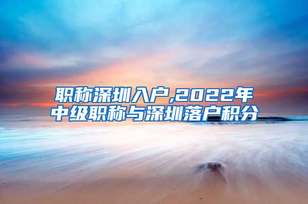 职称深圳入户,2022年中级职称与深圳落户积分