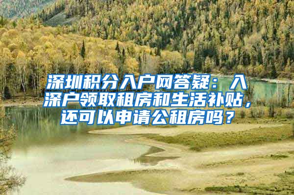 深圳积分入户网答疑：入深户领取租房和生活补贴，还可以申请公租房吗？