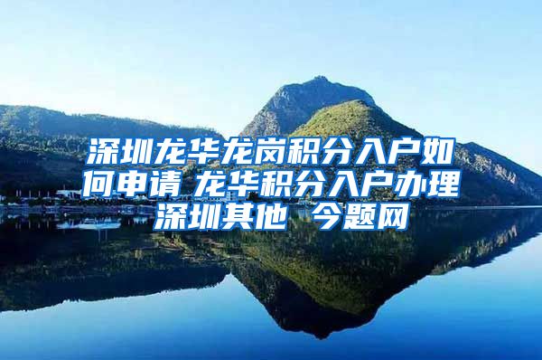 深圳龙华龙岗积分入户如何申请　龙华积分入户办理 深圳其他 今题网