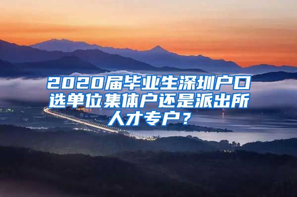 2020届毕业生深圳户口选单位集体户还是派出所人才专户？