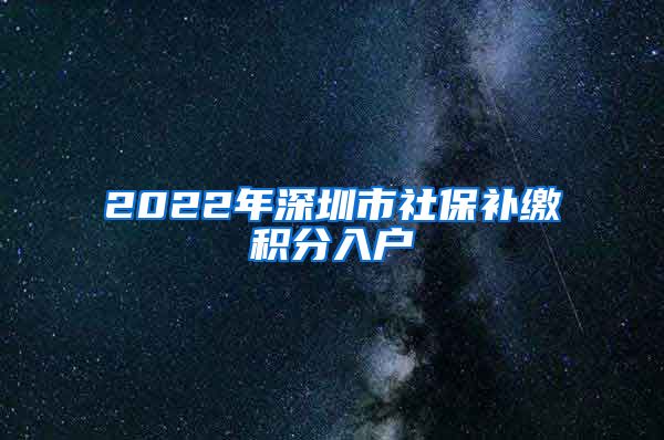 2022年深圳市社保补缴积分入户