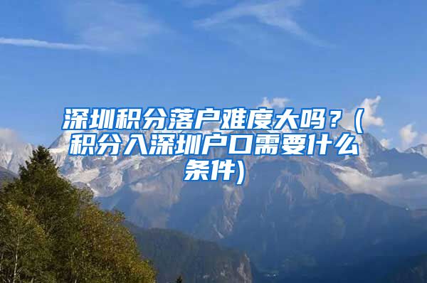 深圳积分落户难度大吗？(积分入深圳户口需要什么条件)