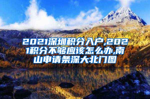 2021深圳积分入户,2021积分不够应该怎么办,南山申请条深大北门图