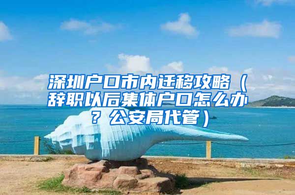 深圳户口市内迁移攻略（辞职以后集体户口怎么办？公安局代管）