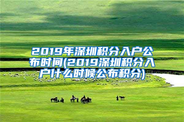 2019年深圳积分入户公布时间(2019深圳积分入户什么时候公布积分)