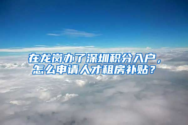 在龙岗办了深圳积分入户，怎么申请人才租房补贴？