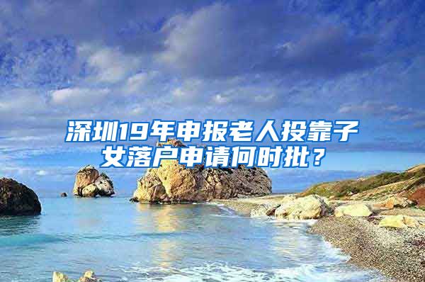 深圳19年申报老人投靠子女落户申请何时批？