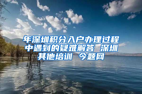 年深圳积分入户办理过程中遇到的疑难解答 深圳其他培训 今题网